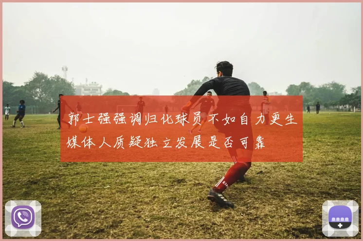 郭士强强调归化球员不如自力更生媒体人质疑独立发展是否可靠