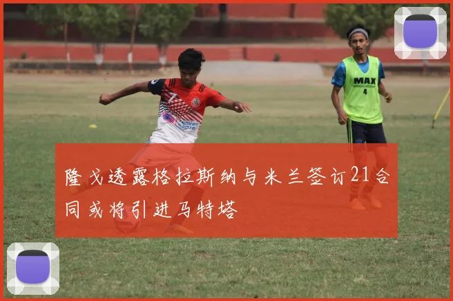 隆戈透露格拉斯纳与米兰签订21合同或将引进马特塔