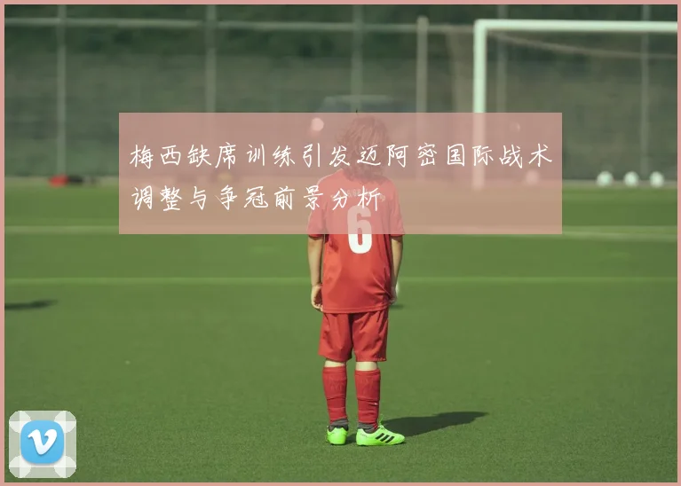 梅西缺席训练引发迈阿密国际战术调整与争冠前景分析