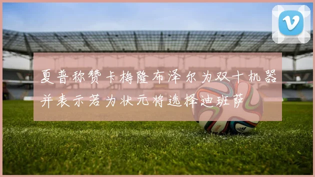 夏普称赞卡梅隆布泽尔为双十机器并表示若为状元将选择迪班萨