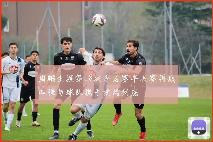 周鹏生涯第18次季后赛半决赛再战四强与球队携手拼搏到底
