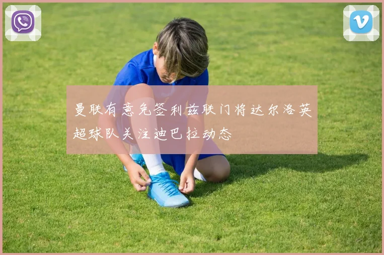 曼联有意免签利兹联门将达尔洛英超球队关注迪巴拉动态