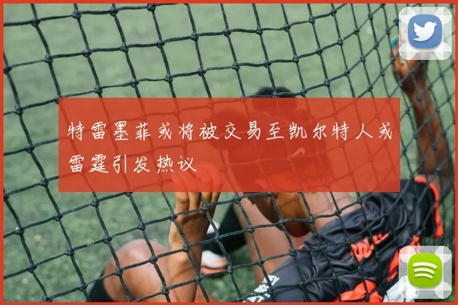 特雷墨菲或将被交易至凯尔特人或雷霆引发热议