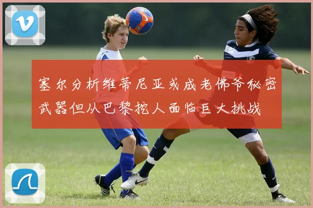 塞尔分析维蒂尼亚或成老佛爷秘密武器但从巴黎挖人面临巨大挑战