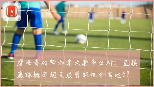 摩洛哥对阵加拿大胜率分析：直接赢球概率超五成晋级机会高达67