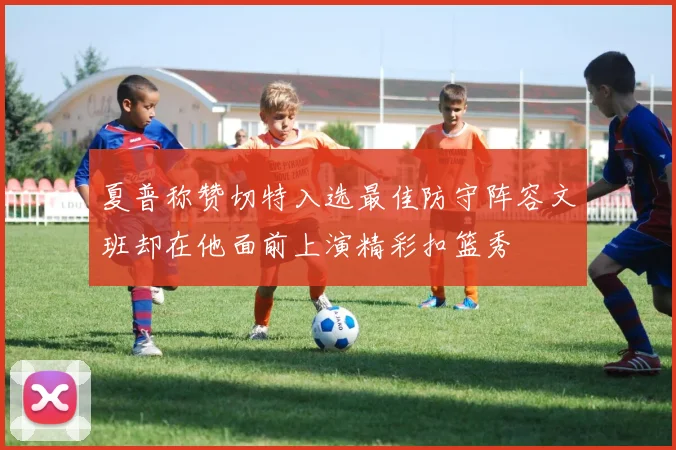夏普称赞切特入选最佳防守阵容文班却在他面前上演精彩扣篮秀