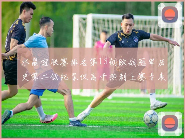 水晶宫联赛排名第15创欧战冠军历史第二低纪录仅高于热刺上赛季表现