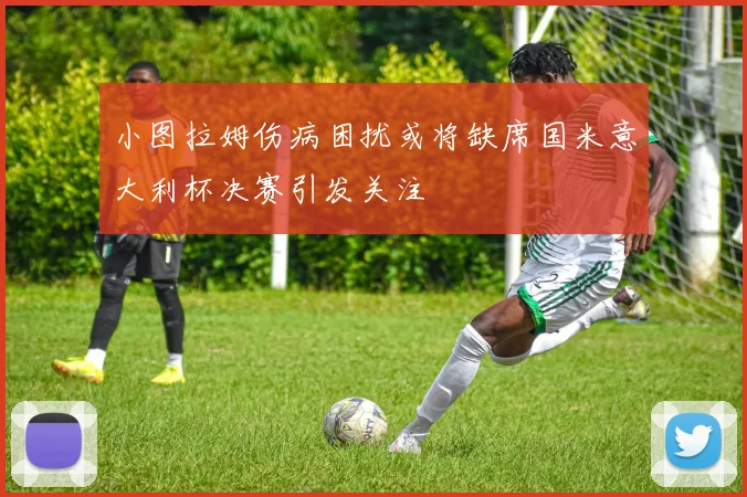小图拉姆伤病困扰或将缺席国米意大利杯决赛引发关注