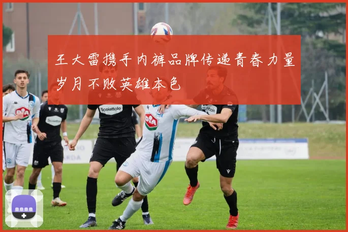 王大雷携手内裤品牌传递青春力量岁月不败英雄本色
