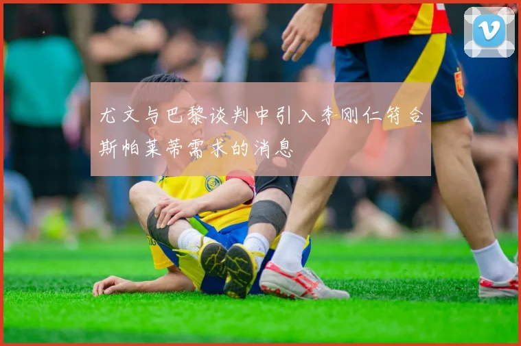 尤文与巴黎谈判中引入李刚仁符合斯帕莱蒂需求的消息
