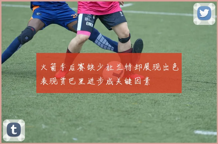 火箭季后赛缺少杜兰特却展现出色表现贾巴里进步成关键因素