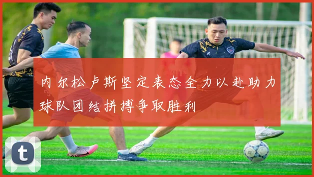 内尔松卢斯坚定表态全力以赴助力球队团结拼搏争取胜利