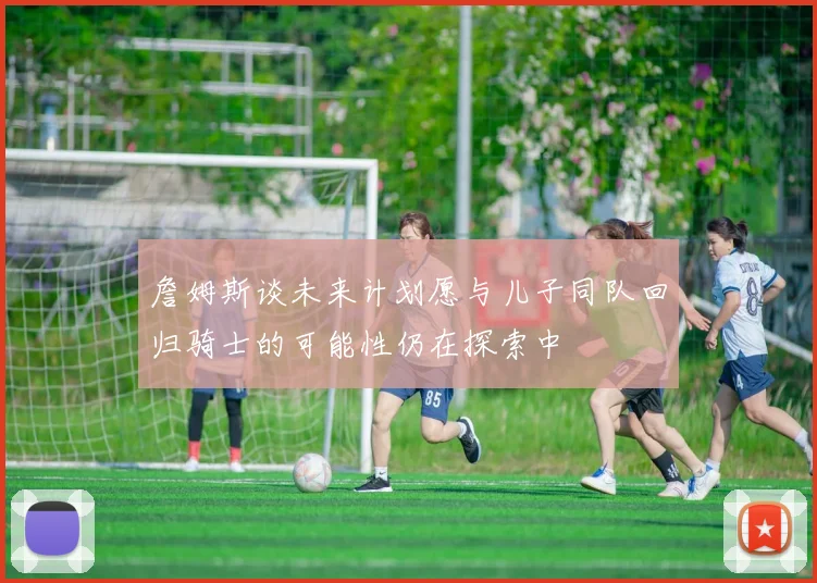 詹姆斯谈未来计划愿与儿子同队回归骑士的可能性仍在探索中