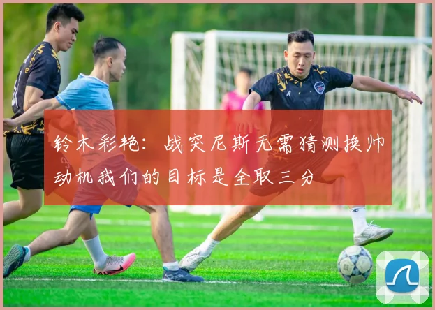 铃木彩艳：战突尼斯无需猜测换帅动机我们的目标是全取三分