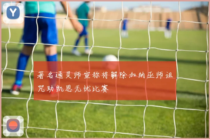 著名通灵师宣称将解除加纳巫师诅咒助凯恩无忧比赛