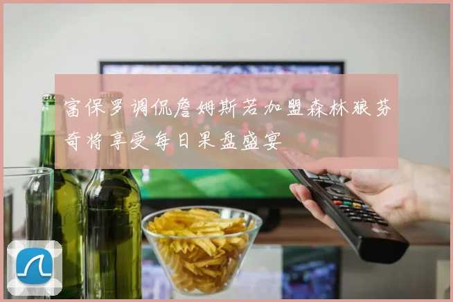 富保罗调侃詹姆斯若加盟森林狼芬奇将享受每日果盘盛宴