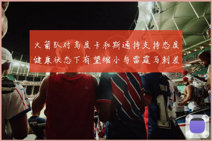 火箭队对乌度卡和斯通持支持态度健康状态下有望缩小与雷霆马刺差距