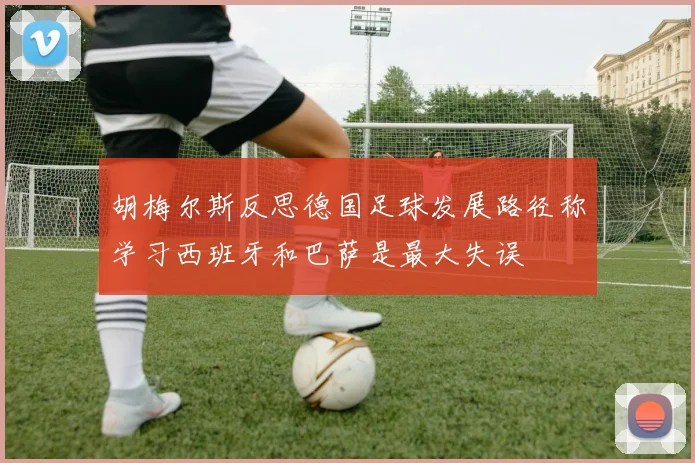 胡梅尔斯反思德国足球发展路径称学习西班牙和巴萨是最大失误