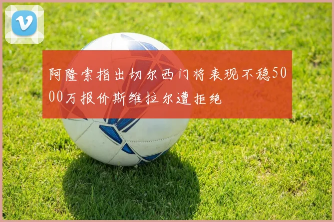 阿隆索指出切尔西门将表现不稳5000万报价斯维拉尔遭拒绝