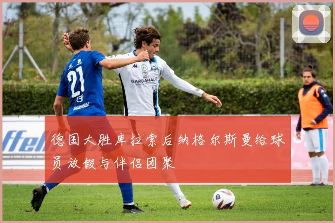 德国大胜库拉索后纳格尔斯曼给球员放假与伴侣团聚