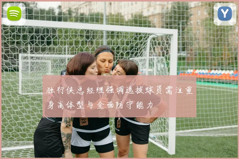 独行侠总经理强调选拔球员需注重身高体型与全面防守能力