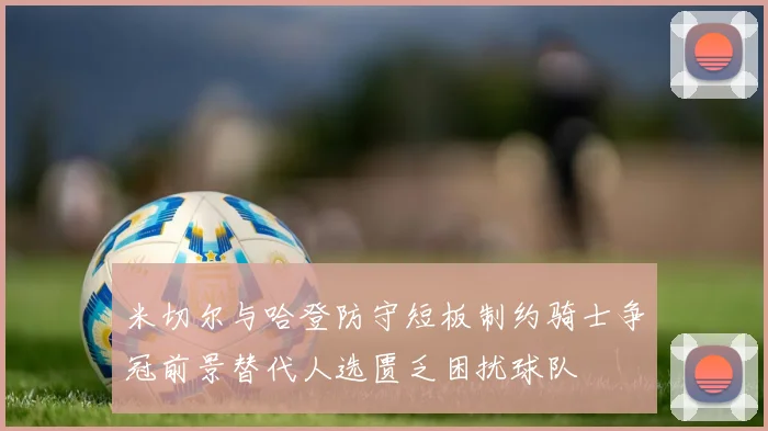 米切尔与哈登防守短板制约骑士争冠前景替代人选匮乏困扰球队