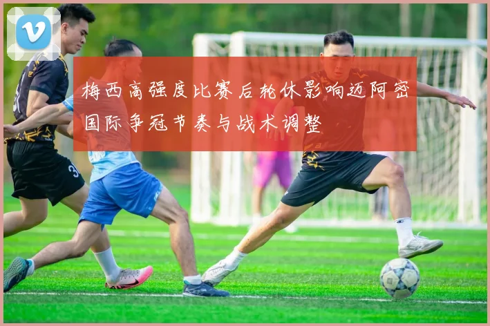 梅西高强度比赛后轮休影响迈阿密国际争冠节奏与战术调整