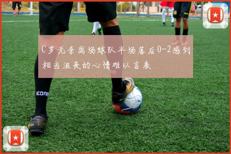 C罗无奈离场球队半场落后0-2感到相当沮丧的心情难以言表