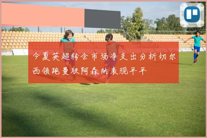 今夏英超转会市场净支出分析切尔西领跑曼联阿森纳表现平平